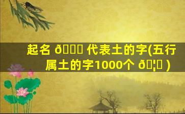 起名 🐋 代表土的字(五行属土的字1000个 🦟 )